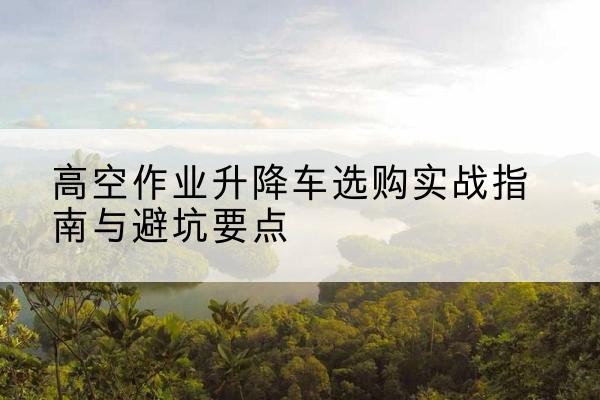 内江升降车怎么选-高空作业升降车选购实战指南与避坑要点