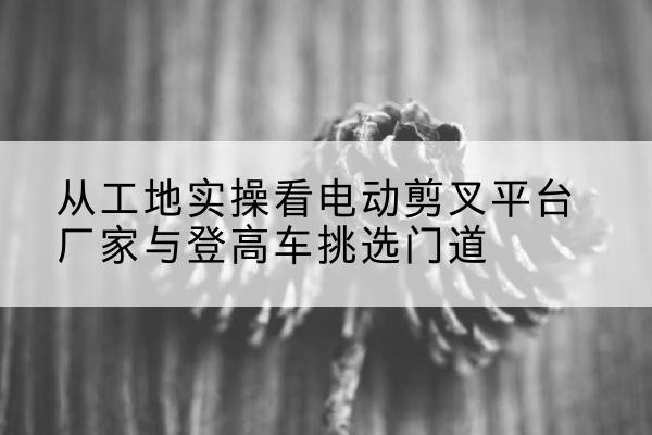 内江电动剪叉升降平台厂家-从工地实操看电动剪叉平台厂家与登高车挑选门道