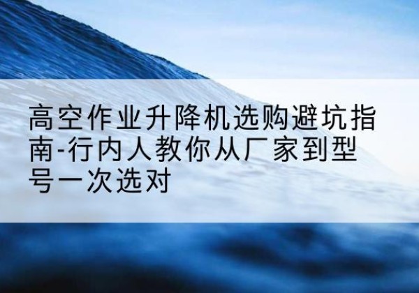 内江升降平台厂家-高空作业升降机选购避坑指南-行内人教你从厂家到型号一次选对