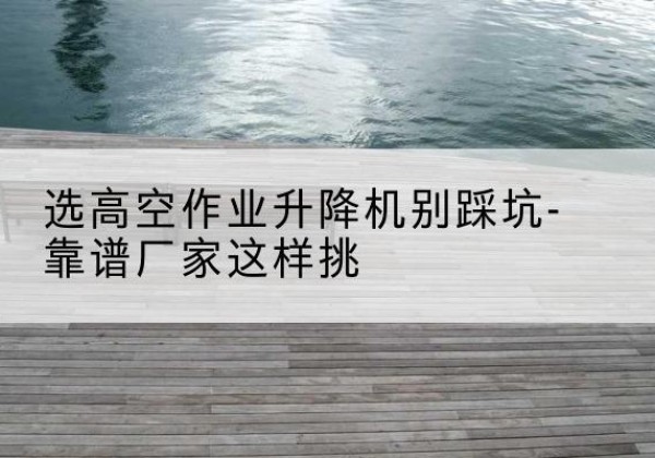 内江剪叉式升降机厂家-选高空作业升降机别踩坑-靠谱厂家这样挑