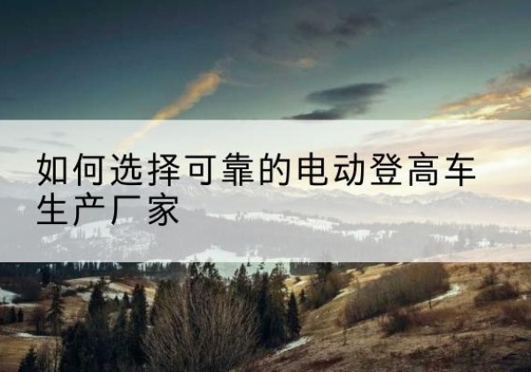 内江电动登高车厂家-如何选择可靠的电动登高车生产厂家