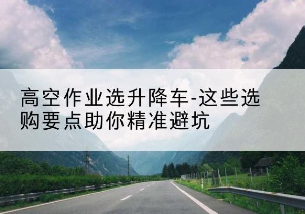 内江升降车厂家-高空作业选升降车-这些选购要点助你*避坑