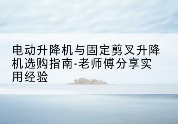 内江电动升降机怎么选-电动升降机与固定剪叉升降机选购指南-老师傅分享实用经验