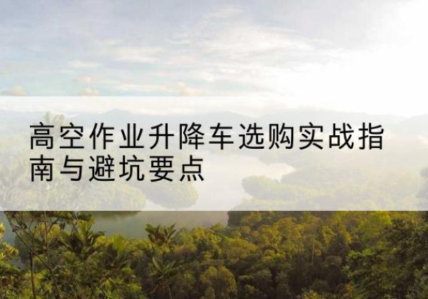 内江升降车怎么选-高空作业升降车选购实战指南与避坑要点