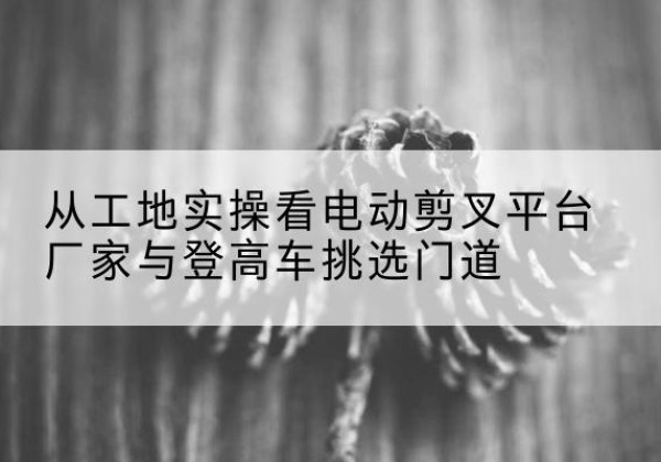 内江电动剪叉升降平台厂家-从工地实操看电动剪叉平台厂家与登高车挑选门道