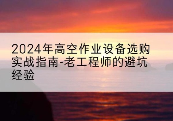 内江高空作业升降机厂家推荐-2024年高空作业设备选购实战指南-老工程师的避坑经验