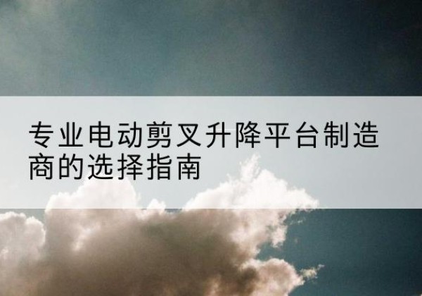 内江电动剪叉升降平台厂家-专业电动剪叉升降平台制造商的选择指南